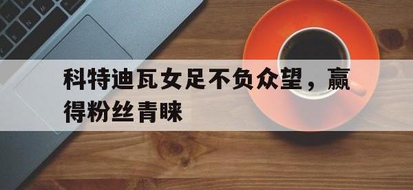 九游中国官网-包含科特迪瓦女足不负众望，赢得粉丝青睐的词条